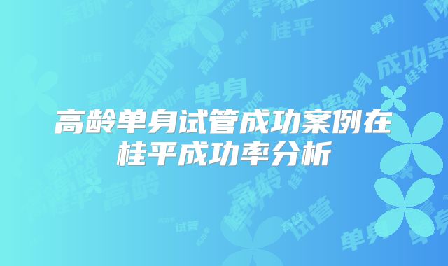 高龄单身试管成功案例在桂平成功率分析