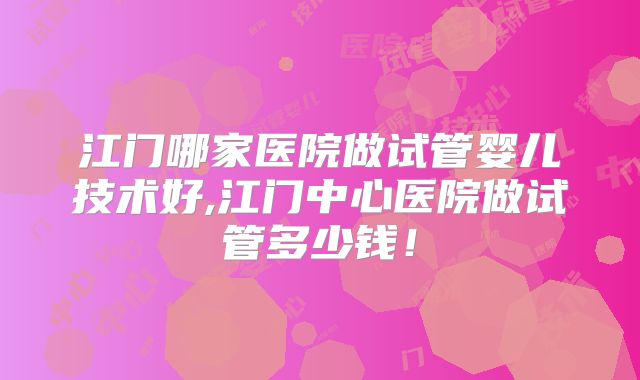 江门哪家医院做试管婴儿技术好,江门中心医院做试管多少钱！