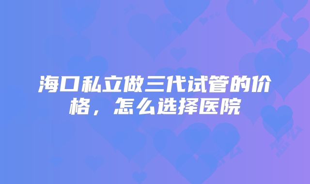海口私立做三代试管的价格，怎么选择医院