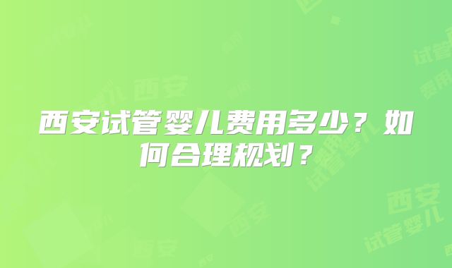西安试管婴儿费用多少？如何合理规划？