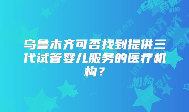 乌鲁木齐可否找到提供三代试管婴儿服务的医疗机构?