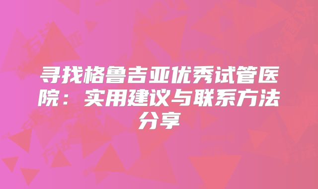 寻找格鲁吉亚优秀试管医院：实用建议与联系方法分享