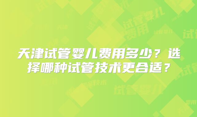 天津试管婴儿费用多少？选择哪种试管技术更合适？