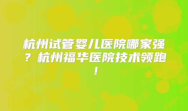 杭州试管婴儿医院哪家强？杭州福华医院技术领跑！
