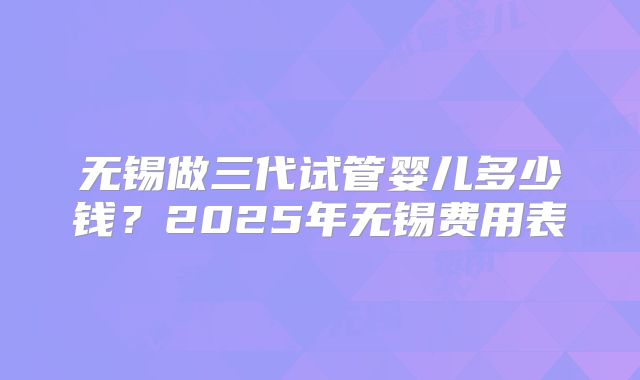 无锡做三代试管婴儿多少钱?2025年无锡费用表
