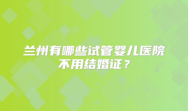 兰州有哪些试管婴儿医院不用结婚证？