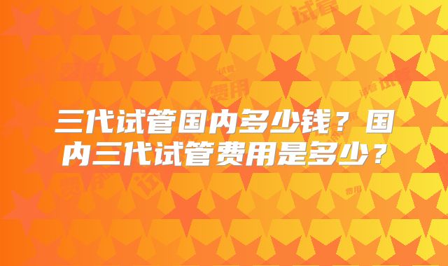三代试管国内多少钱？国内三代试管费用是多少？