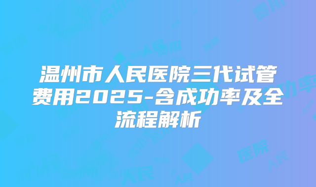 温州市人民医院三代试管费用2025-含成功率及全流程解析