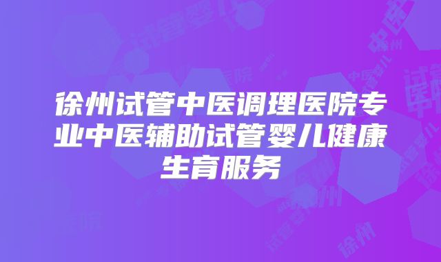 徐州试管中医调理医院专业中医辅助试管婴儿健康生育服务