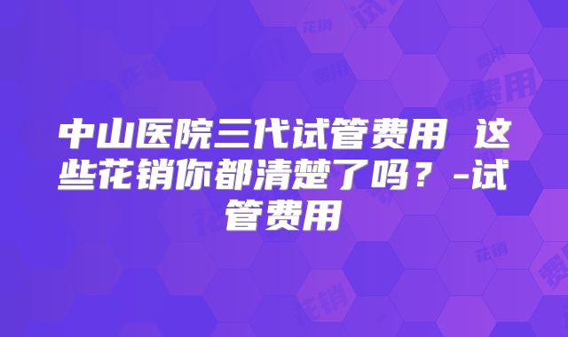中山医院三代试管费用 这些花销你都清楚了吗？-试管费用
