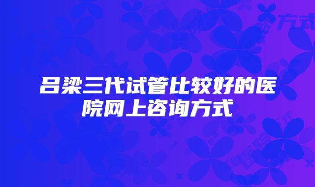 吕梁三代试管比较好的医院网上咨询方式