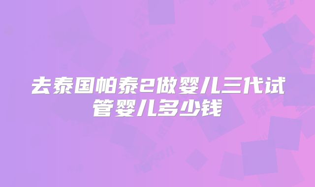 去泰国帕泰2做婴儿三代试管婴儿多少钱