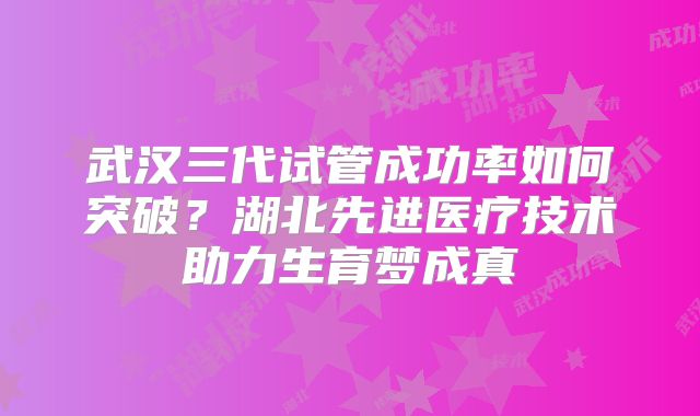 武汉三代试管成功率如何突破？湖北先进医疗技术助力生育梦成真