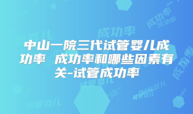 中山一院三代试管婴儿成功率 成功率和哪些因素有关-试管成功率