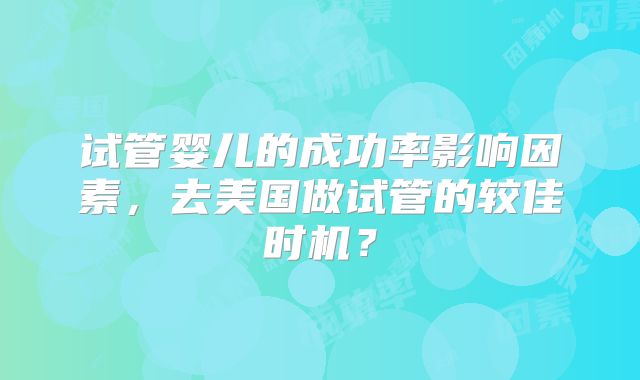 试管婴儿的成功率影响因素,去美国做试管的较佳时机?