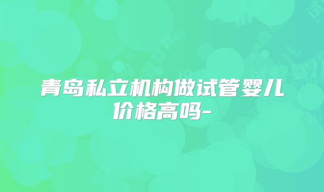 青岛私立机构做试管婴儿价格高吗-