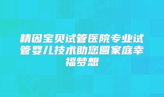 精因宝贝试管医院专业试管婴儿技术助您圆家庭幸福梦想