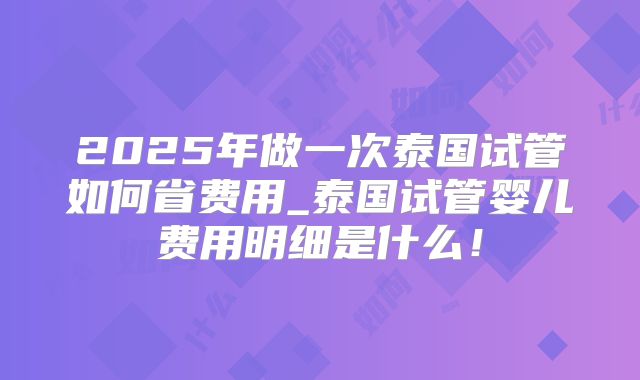 2025年做一次泰国试管如何省费用_泰国试管婴儿费用明细是什么！