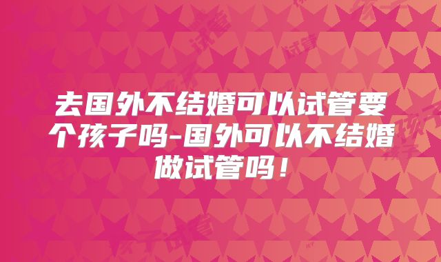 去国外不结婚可以试管要个孩子吗-国外可以不结婚做试管吗!