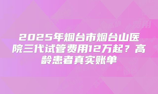 2025年烟台市烟台山医院三代试管费用12万起？高龄患者真实账单