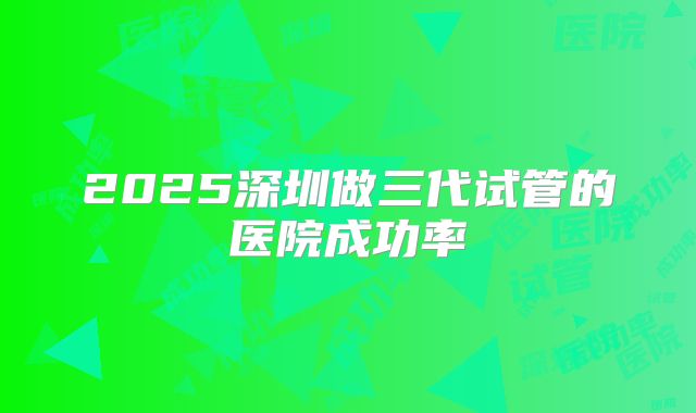 2025深圳做三代试管的医院成功率