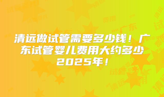 清远做试管需要多少钱！广东试管婴儿费用大约多少2025年！
