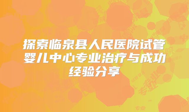 探索临泉县人民医院试管婴儿中心专业治疗与成功经验分享