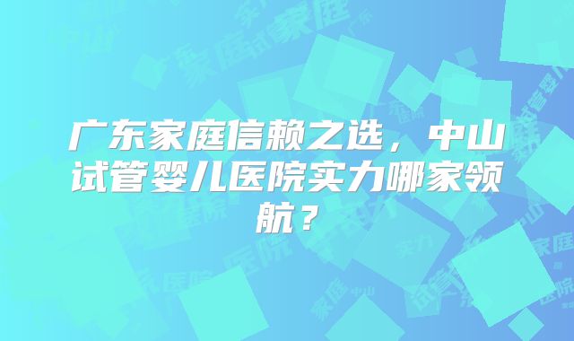 广东家庭信赖之选，中山试管婴儿医院实力哪家领航？