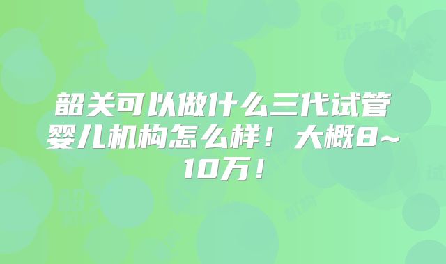 韶关可以做什么三代试管婴儿机构怎么样！大概8~10万！