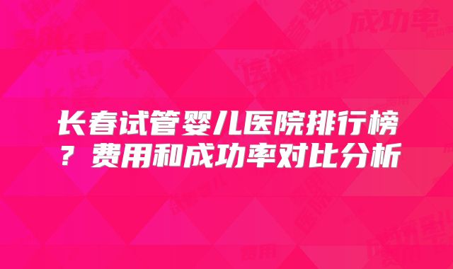 长春试管婴儿医院排行榜？费用和成功率对比分析
