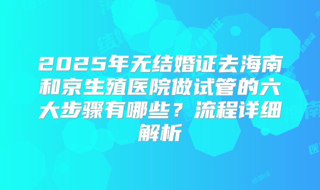 2025年无结婚证去海南和京生殖医院做试管的六大步骤有哪些？流程详细解析