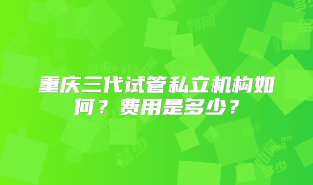 重庆三代试管私立机构如何？费用是多少？