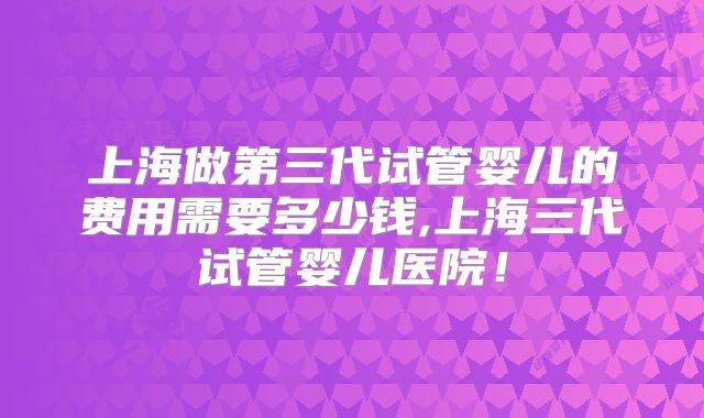 上海做第三代试管婴儿的费用需要多少钱,上海三代试管婴儿医院！