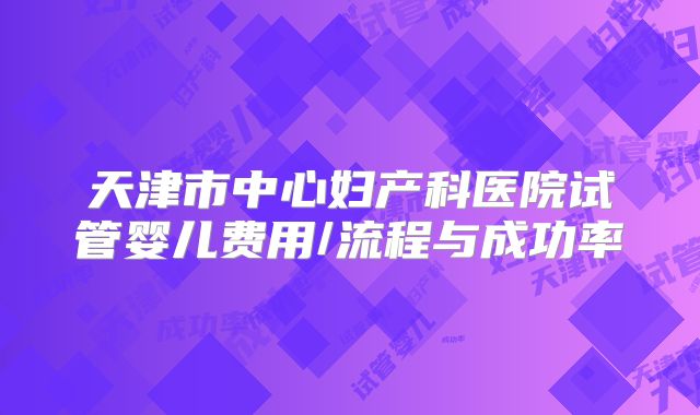 天津市中心妇产科医院试管婴儿费用/流程与成功率