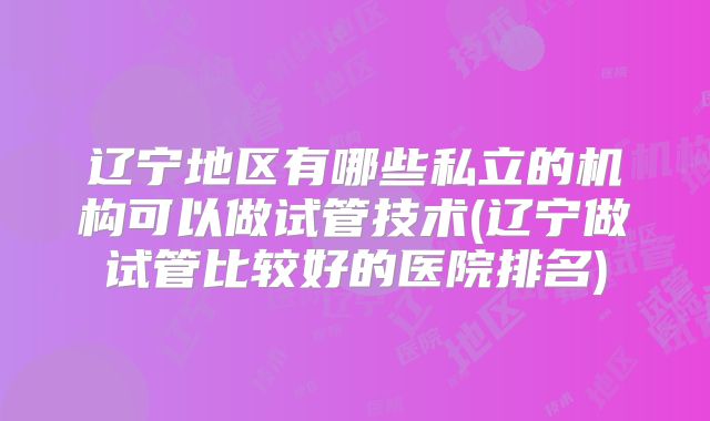 辽宁地区有哪些私立的机构可以做试管技术(辽宁做试管比较好的医院排名)