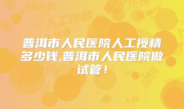 普洱市人民医院人工授精多少钱,普洱市人民医院做试管！