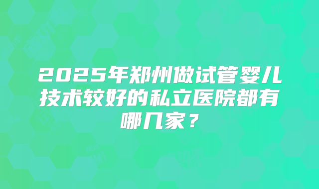 2025年郑州做试管婴儿技术较好的私立医院都有哪几家？