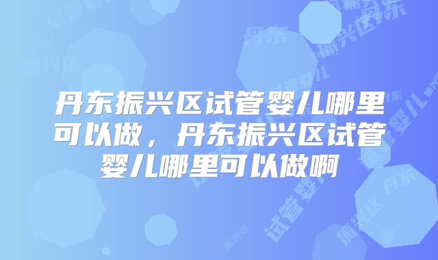 丹东振兴区试管婴儿哪里可以做，丹东振兴区试管婴儿哪里可以做啊