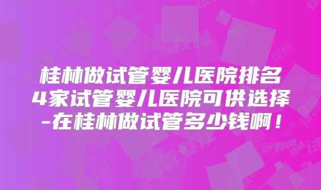 桂林做试管婴儿医院排名4家试管婴儿医院可供选择-在桂林做试管多少钱啊！