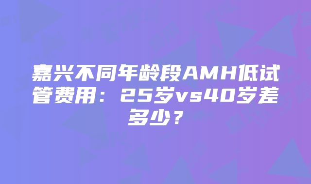嘉兴不同年龄段AMH低试管费用：25岁vs40岁差多少？