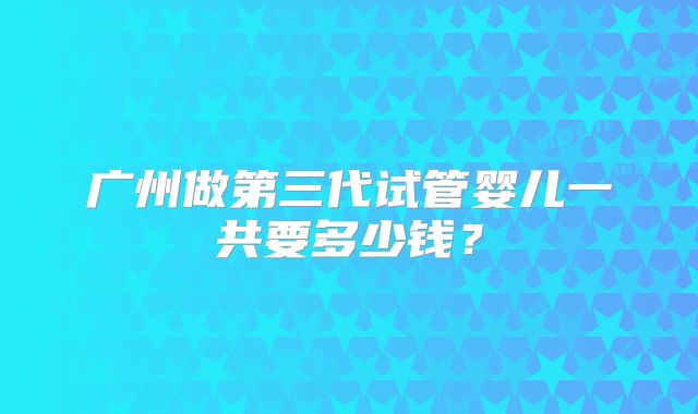 广州做第三代试管婴儿一共要多少钱？