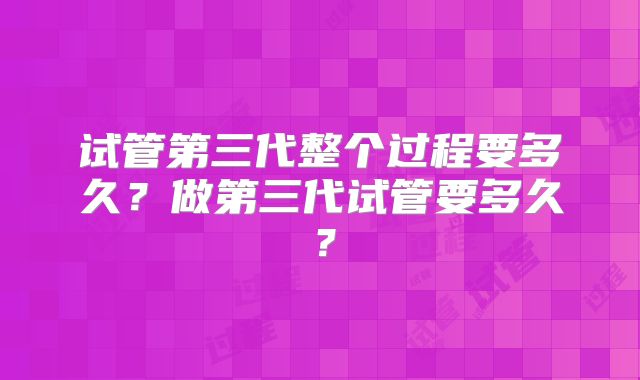 试管第三代整个过程要多久?做第三代试管要多久?