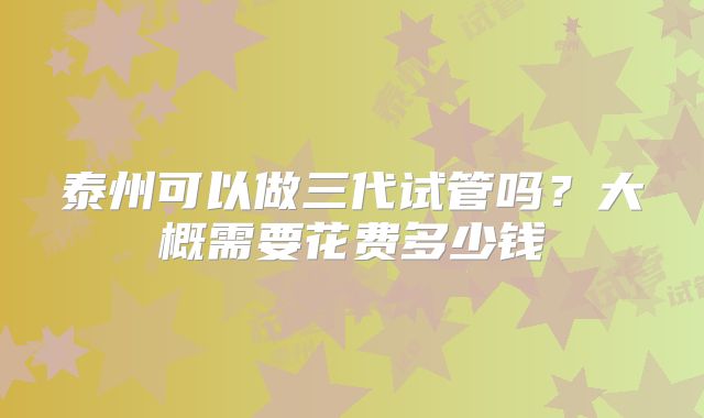 泰州可以做三代试管吗？大概需要花费多少钱