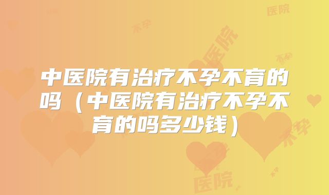 中医院有治疗不孕不育的吗(中医院有治疗不孕不育的吗多少钱)