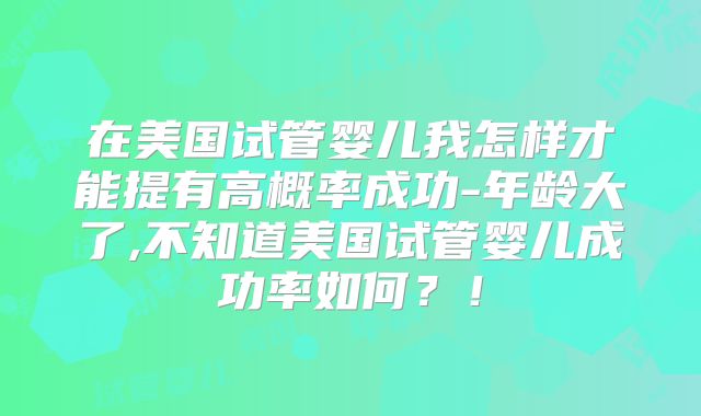 在美国试管婴儿我怎样才能提有高概率成功-年龄大了,不知道美国试管婴儿成功率如何？！