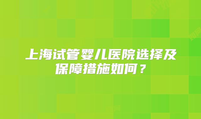 上海试管婴儿医院选择及保障措施如何？