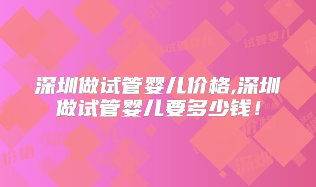 深圳做试管婴儿价格,深圳做试管婴儿要多少钱!