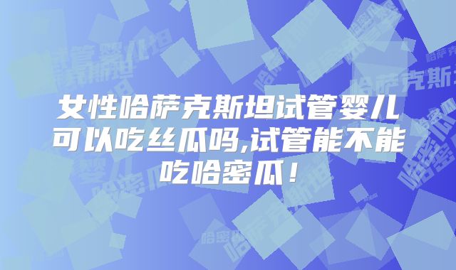 女性哈萨克斯坦试管婴儿可以吃丝瓜吗,试管能不能吃哈密瓜！