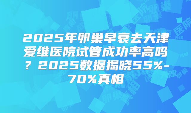 2025年卵巢早衰去天津爱维医院试管成功率高吗？2025数据揭晓55%-70%真相