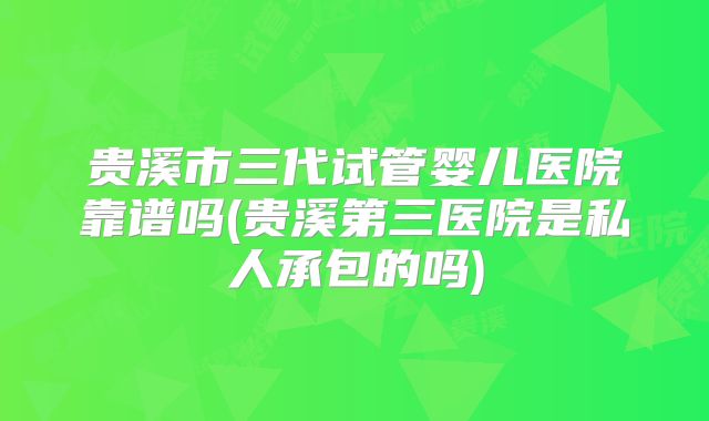 贵溪市三代试管婴儿医院靠谱吗(贵溪第三医院是私人承包的吗)